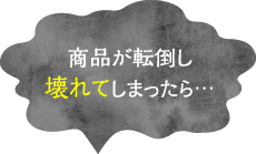 商品が転倒し壊れてしまったら...